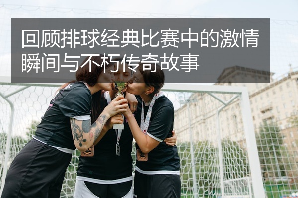 回顾排球经典比赛中的激情瞬间与不朽传奇故事