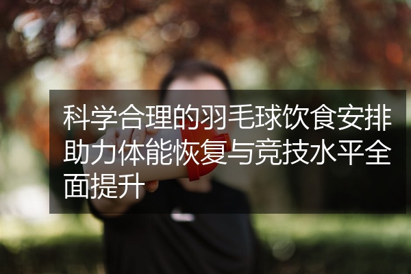 科学合理的羽毛球饮食安排助力体能恢复与竞技水平全面提升