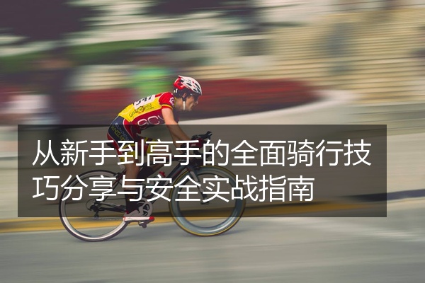 从新手到高手的全面骑行技巧分享与安全实战指南