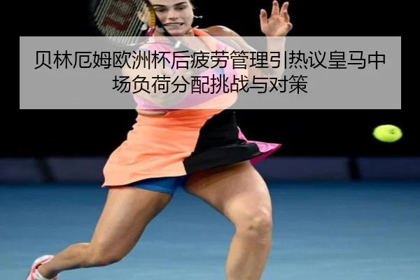 贝林厄姆欧洲杯后疲劳管理引热议皇马中场负荷分配挑战与对策