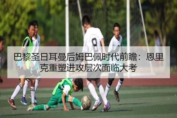 巴黎圣日耳曼后姆巴佩时代前瞻：恩里克重塑进攻层次面临大考 - MKsports